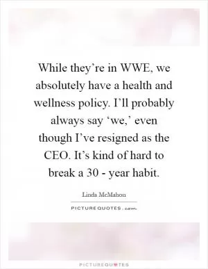 While they’re in WWE, we absolutely have a health and wellness policy. I’ll probably always say ‘we,’ even though I’ve resigned as the CEO. It’s kind of hard to break a 30 - year habit Picture Quote #1
