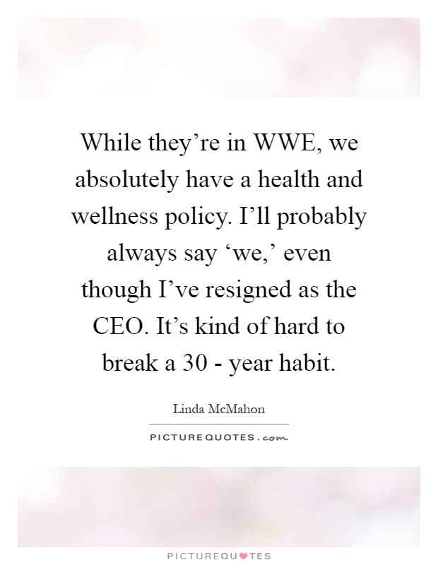 While they're in WWE, we absolutely have a health and wellness policy. I'll probably always say ‘we,' even though I've resigned as the CEO. It's kind of hard to break a 30 - year habit Picture Quote #1