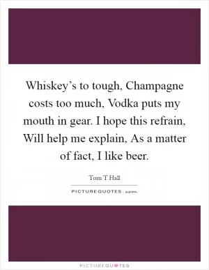 Whiskey’s to tough, Champagne costs too much, Vodka puts my mouth in gear. I hope this refrain, Will help me explain, As a matter of fact, I like beer Picture Quote #1