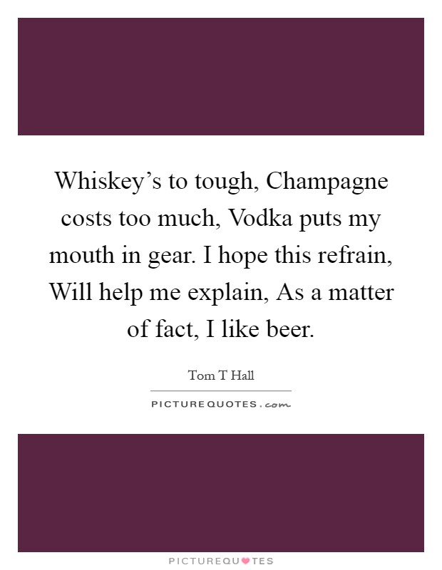 Whiskey's to tough, Champagne costs too much, Vodka puts my mouth in gear. I hope this refrain, Will help me explain, As a matter of fact, I like beer Picture Quote #1