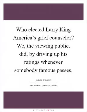 Who elected Larry King America’s grief counselor? We, the viewing public, did, by driving up his ratings whenever somebody famous passes Picture Quote #1