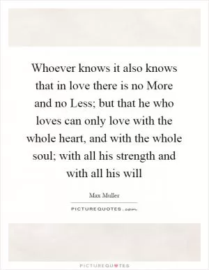 Whoever knows it also knows that in love there is no More and no Less; but that he who loves can only love with the whole heart, and with the whole soul; with all his strength and with all his will Picture Quote #1