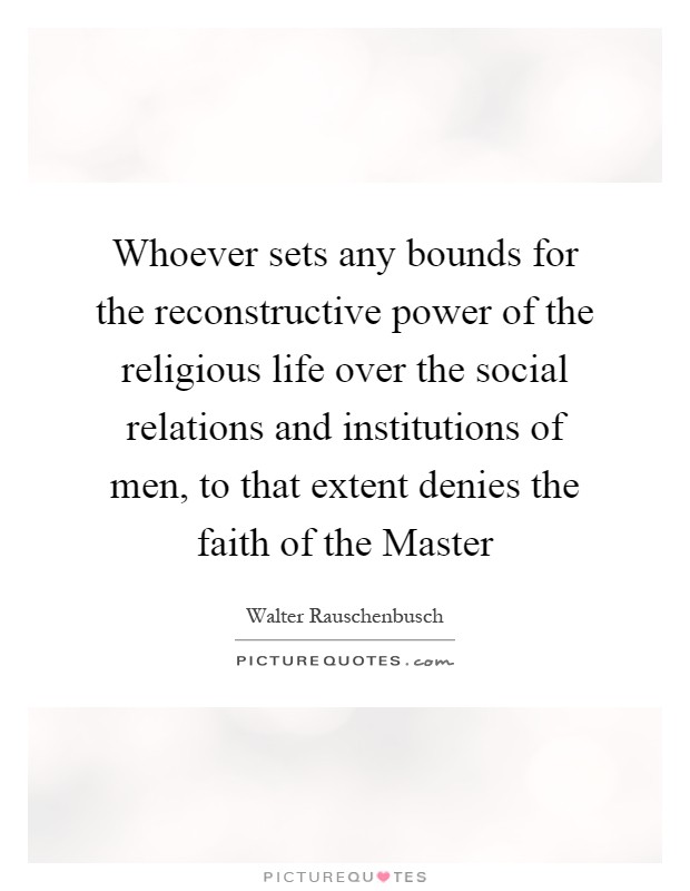 Whoever sets any bounds for the reconstructive power of the religious life over the social relations and institutions of men, to that extent denies the faith of the Master Picture Quote #1