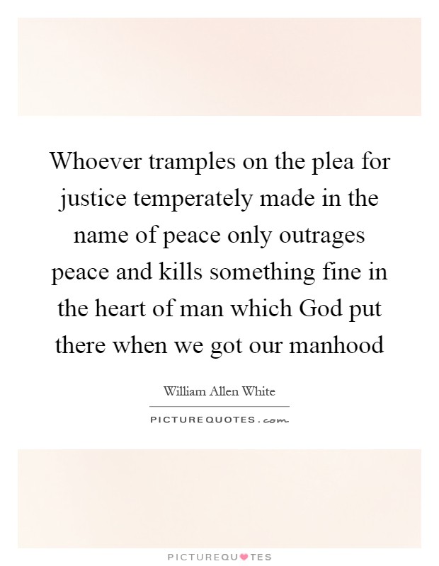 Whoever tramples on the plea for justice temperately made in the name of peace only outrages peace and kills something fine in the heart of man which God put there when we got our manhood Picture Quote #1