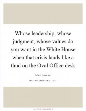 Whose leadership, whose judgment, whose values do you want in the White House when that crisis lands like a thud on the Oval Office desk Picture Quote #1
