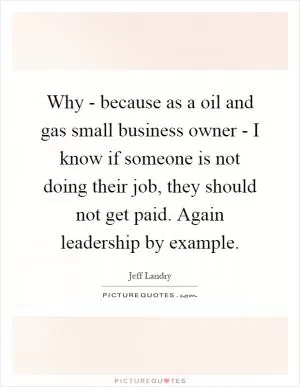 Why - because as a oil and gas small business owner - I know if someone is not doing their job, they should not get paid. Again leadership by example Picture Quote #1