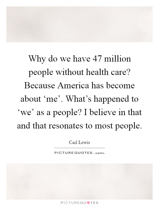 Why do we have 47 million people without health care? Because America has become about ‘me'. What's happened to ‘we' as a people? I believe in that and that resonates to most people Picture Quote #1