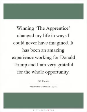 Winning ‘The Apprentice’ changed my life in ways I could never have imagined. It has been an amazing experience working for Donald Trump and I am very grateful for the whole opportunity Picture Quote #1