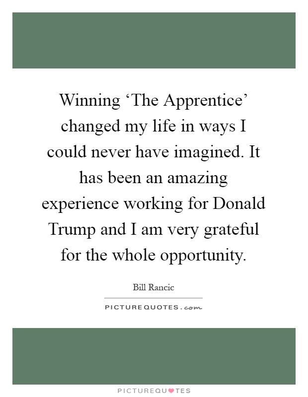 Winning ‘The Apprentice' changed my life in ways I could never have imagined. It has been an amazing experience working for Donald Trump and I am very grateful for the whole opportunity Picture Quote #1