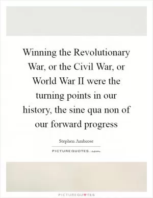 Winning the Revolutionary War, or the Civil War, or World War II were the turning points in our history, the sine qua non of our forward progress Picture Quote #1