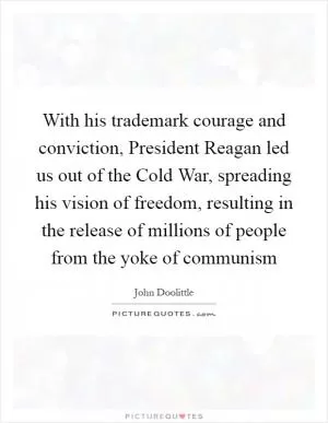 With his trademark courage and conviction, President Reagan led us out of the Cold War, spreading his vision of freedom, resulting in the release of millions of people from the yoke of communism Picture Quote #1