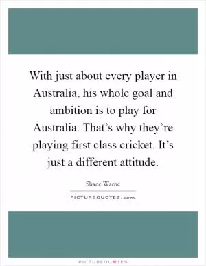 With just about every player in Australia, his whole goal and ambition is to play for Australia. That’s why they’re playing first class cricket. It’s just a different attitude Picture Quote #1