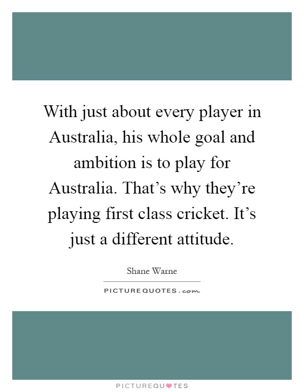 With just about every player in Australia, his whole goal and ambition is to play for Australia. That's why they're playing first class cricket. It's just a different attitude Picture Quote #1