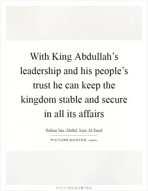 With King Abdullah’s leadership and his people’s trust he can keep the kingdom stable and secure in all its affairs Picture Quote #1