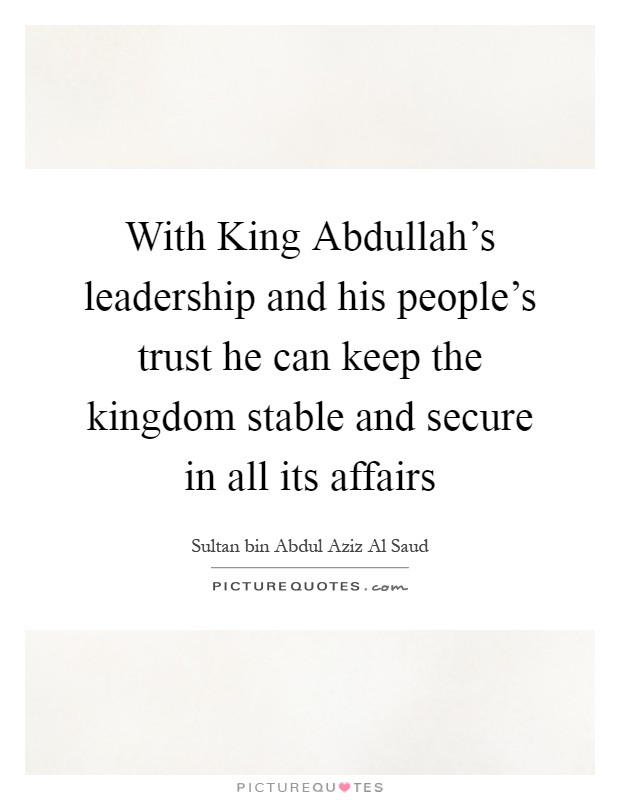 With King Abdullah's leadership and his people's trust he can keep the kingdom stable and secure in all its affairs Picture Quote #1