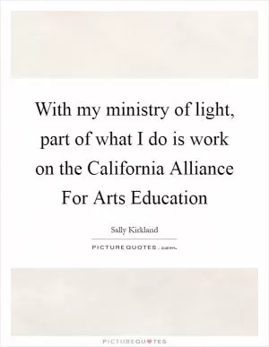 With my ministry of light, part of what I do is work on the California Alliance For Arts Education Picture Quote #1