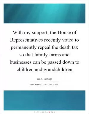 With my support, the House of Representatives recently voted to permanently repeal the death tax so that family farms and businesses can be passed down to children and grandchildren Picture Quote #1