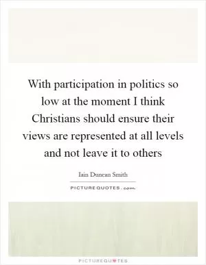 With participation in politics so low at the moment I think Christians should ensure their views are represented at all levels and not leave it to others Picture Quote #1