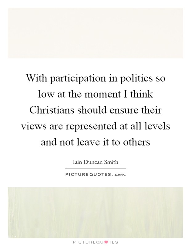 With participation in politics so low at the moment I think Christians should ensure their views are represented at all levels and not leave it to others Picture Quote #1
