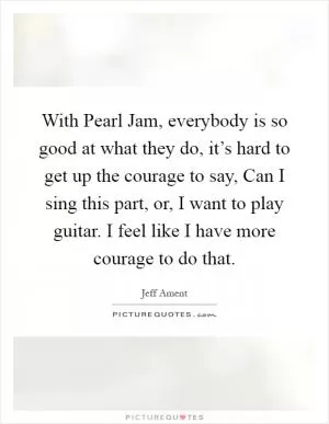 With Pearl Jam, everybody is so good at what they do, it’s hard to get up the courage to say, Can I sing this part, or, I want to play guitar. I feel like I have more courage to do that Picture Quote #1