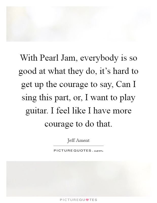 With Pearl Jam, everybody is so good at what they do, it's hard to get up the courage to say, Can I sing this part, or, I want to play guitar. I feel like I have more courage to do that Picture Quote #1