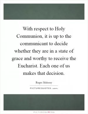 With respect to Holy Communion, it is up to the communicant to decide whether they are in a state of grace and worthy to receive the Eucharist. Each one of us makes that decision Picture Quote #1