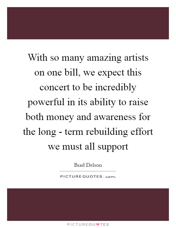 With so many amazing artists on one bill, we expect this concert to be incredibly powerful in its ability to raise both money and awareness for the long - term rebuilding effort we must all support Picture Quote #1