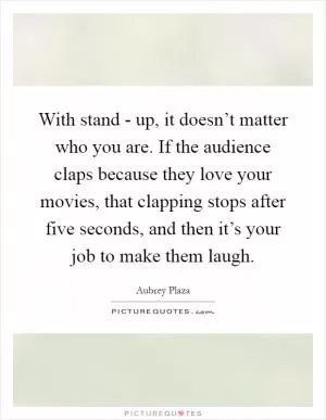 With stand - up, it doesn’t matter who you are. If the audience claps because they love your movies, that clapping stops after five seconds, and then it’s your job to make them laugh Picture Quote #1