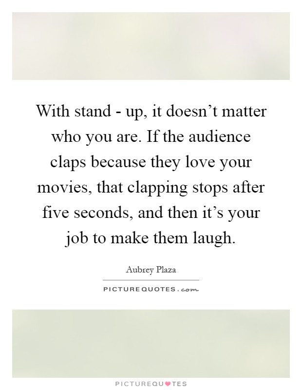 With stand - up, it doesn't matter who you are. If the audience claps because they love your movies, that clapping stops after five seconds, and then it's your job to make them laugh Picture Quote #1