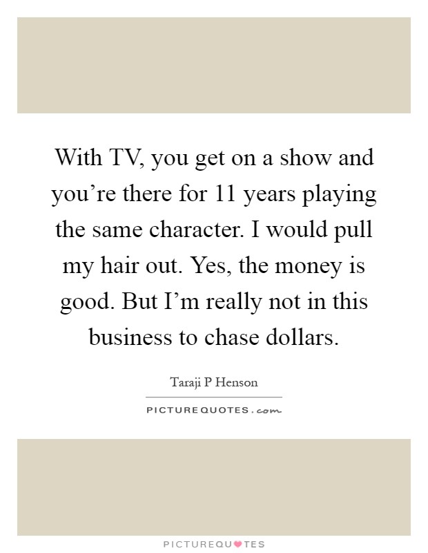 With TV, you get on a show and you're there for 11 years playing the same character. I would pull my hair out. Yes, the money is good. But I'm really not in this business to chase dollars Picture Quote #1