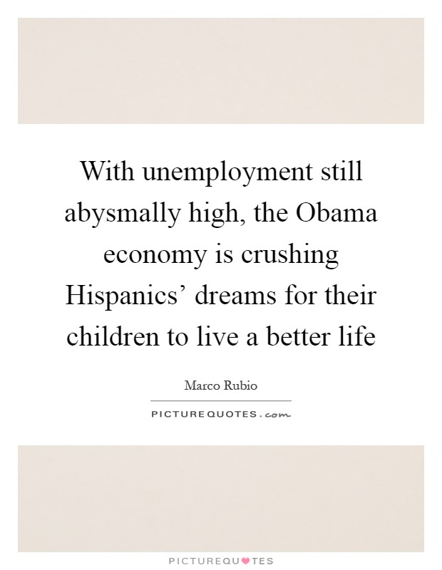 With unemployment still abysmally high, the Obama economy is crushing Hispanics' dreams for their children to live a better life Picture Quote #1