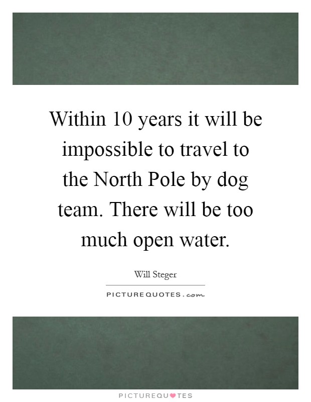 Within 10 years it will be impossible to travel to the North Pole by dog team. There will be too much open water Picture Quote #1