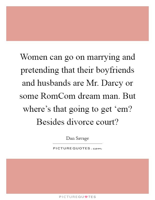 Women can go on marrying and pretending that their boyfriends and husbands are Mr. Darcy or some RomCom dream man. But where's that going to get ‘em? Besides divorce court? Picture Quote #1