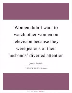 Women didn’t want to watch other women on television because they were jealous of their husbands’ diverted attention Picture Quote #1