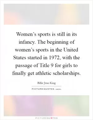Women’s sports is still in its infancy. The beginning of women’s sports in the United States started in 1972, with the passage of Title 9 for girls to finally get athletic scholarships Picture Quote #1