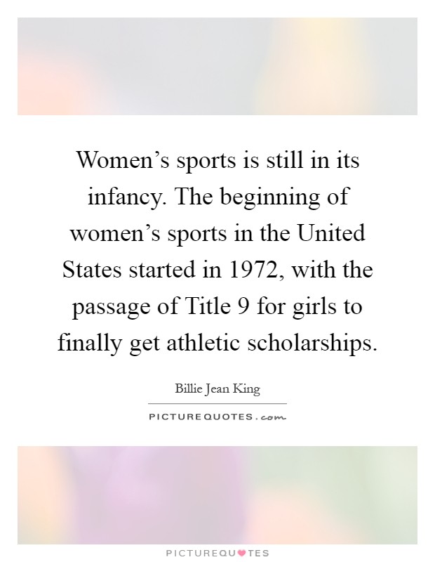 Women's sports is still in its infancy. The beginning of women's sports in the United States started in 1972, with the passage of Title 9 for girls to finally get athletic scholarships Picture Quote #1