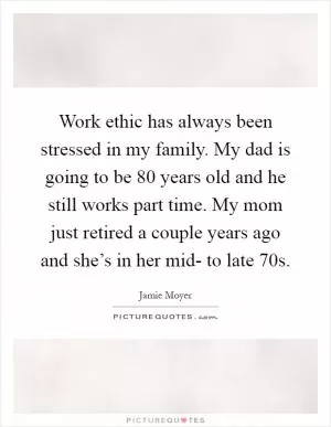 Work ethic has always been stressed in my family. My dad is going to be 80 years old and he still works part time. My mom just retired a couple years ago and she’s in her mid- to late 70s Picture Quote #1
