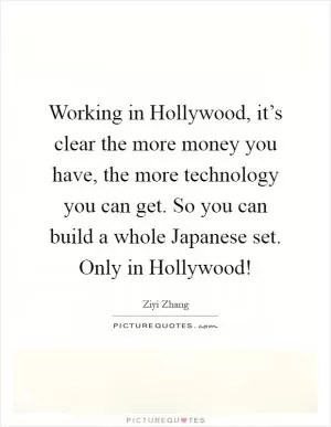 Working in Hollywood, it’s clear the more money you have, the more technology you can get. So you can build a whole Japanese set. Only in Hollywood! Picture Quote #1