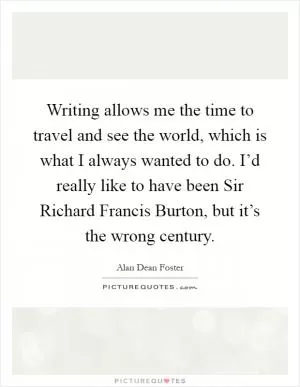 Writing allows me the time to travel and see the world, which is what I always wanted to do. I’d really like to have been Sir Richard Francis Burton, but it’s the wrong century Picture Quote #1