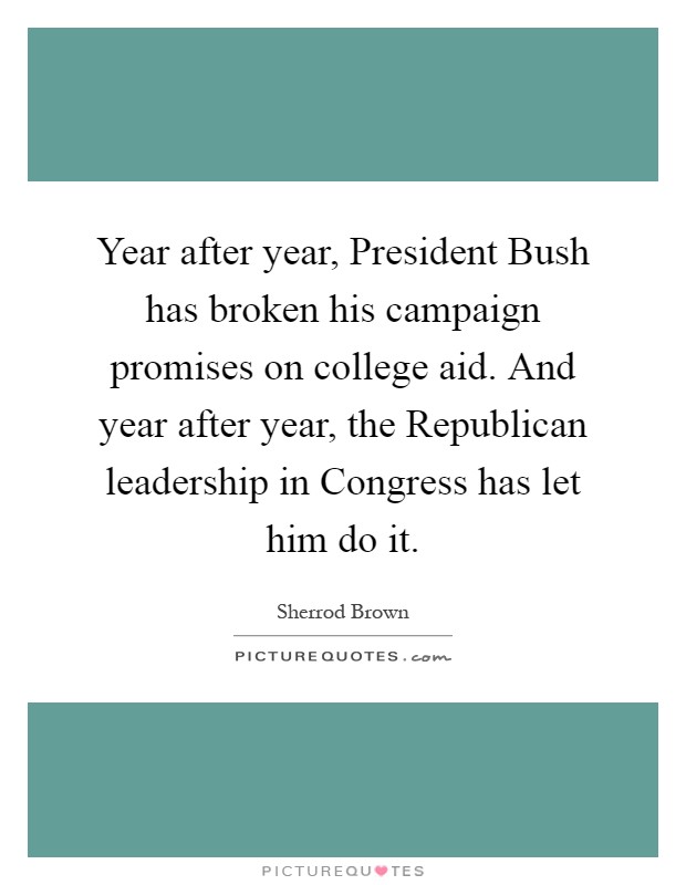 Year after year, President Bush has broken his campaign promises on college aid. And year after year, the Republican leadership in Congress has let him do it Picture Quote #1