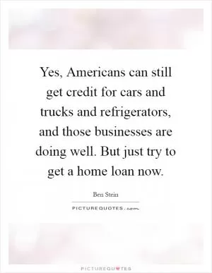 Yes, Americans can still get credit for cars and trucks and refrigerators, and those businesses are doing well. But just try to get a home loan now Picture Quote #1