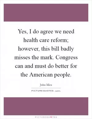 Yes, I do agree we need health care reform; however, this bill badly misses the mark. Congress can and must do better for the American people Picture Quote #1
