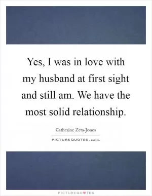 Yes, I was in love with my husband at first sight and still am. We have the most solid relationship Picture Quote #1