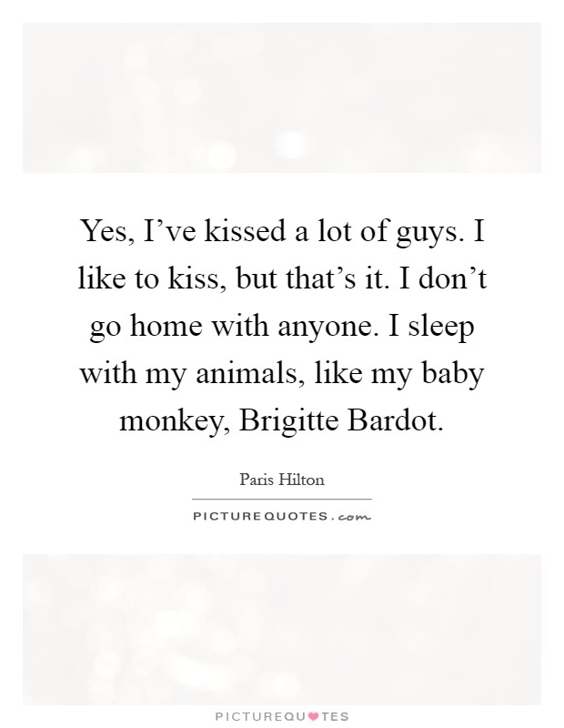 Yes, I've kissed a lot of guys. I like to kiss, but that's it. I don't go home with anyone. I sleep with my animals, like my baby monkey, Brigitte Bardot Picture Quote #1
