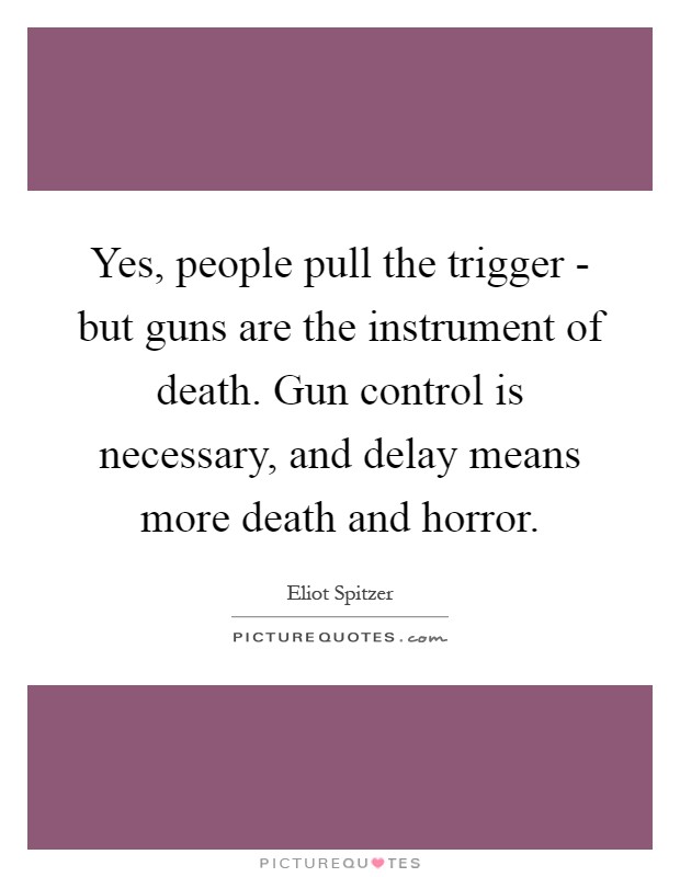 Yes, people pull the trigger - but guns are the instrument of death. Gun control is necessary, and delay means more death and horror Picture Quote #1