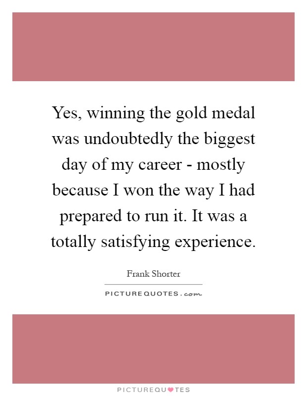 Yes, winning the gold medal was undoubtedly the biggest day of my career - mostly because I won the way I had prepared to run it. It was a totally satisfying experience Picture Quote #1