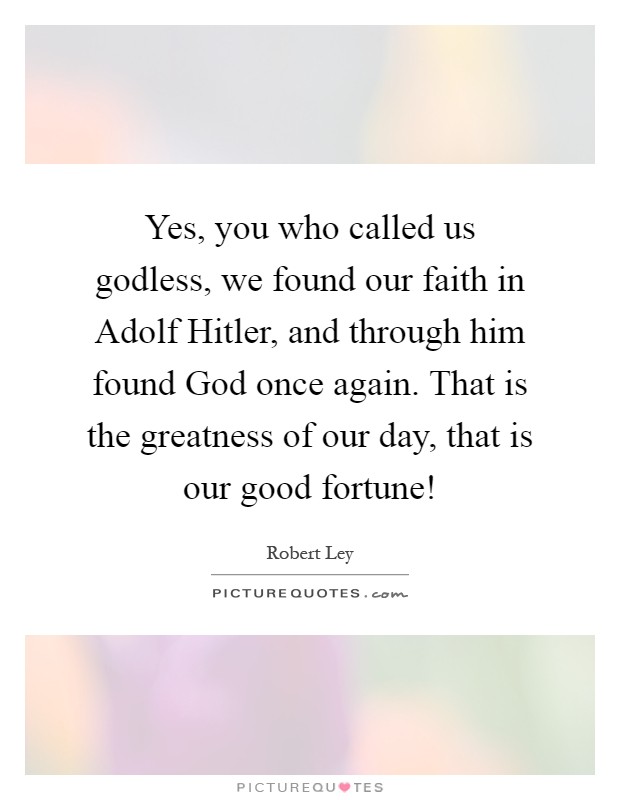 Yes, you who called us godless, we found our faith in Adolf Hitler, and through him found God once again. That is the greatness of our day, that is our good fortune! Picture Quote #1