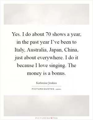 Yes. I do about 70 shows a year, in the past year I’ve been to Italy, Australia, Japan, China, just about everywhere. I do it because I love singing. The money is a bonus Picture Quote #1