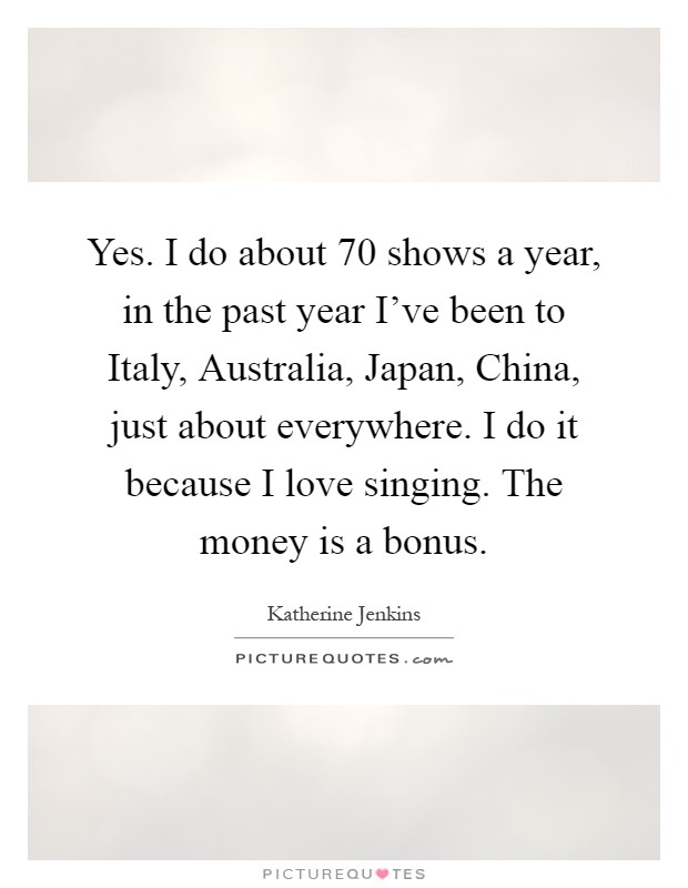 Yes. I do about 70 shows a year, in the past year I've been to Italy, Australia, Japan, China, just about everywhere. I do it because I love singing. The money is a bonus Picture Quote #1