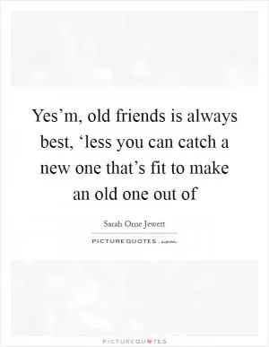 Yes’m, old friends is always best, ‘less you can catch a new one that’s fit to make an old one out of Picture Quote #1